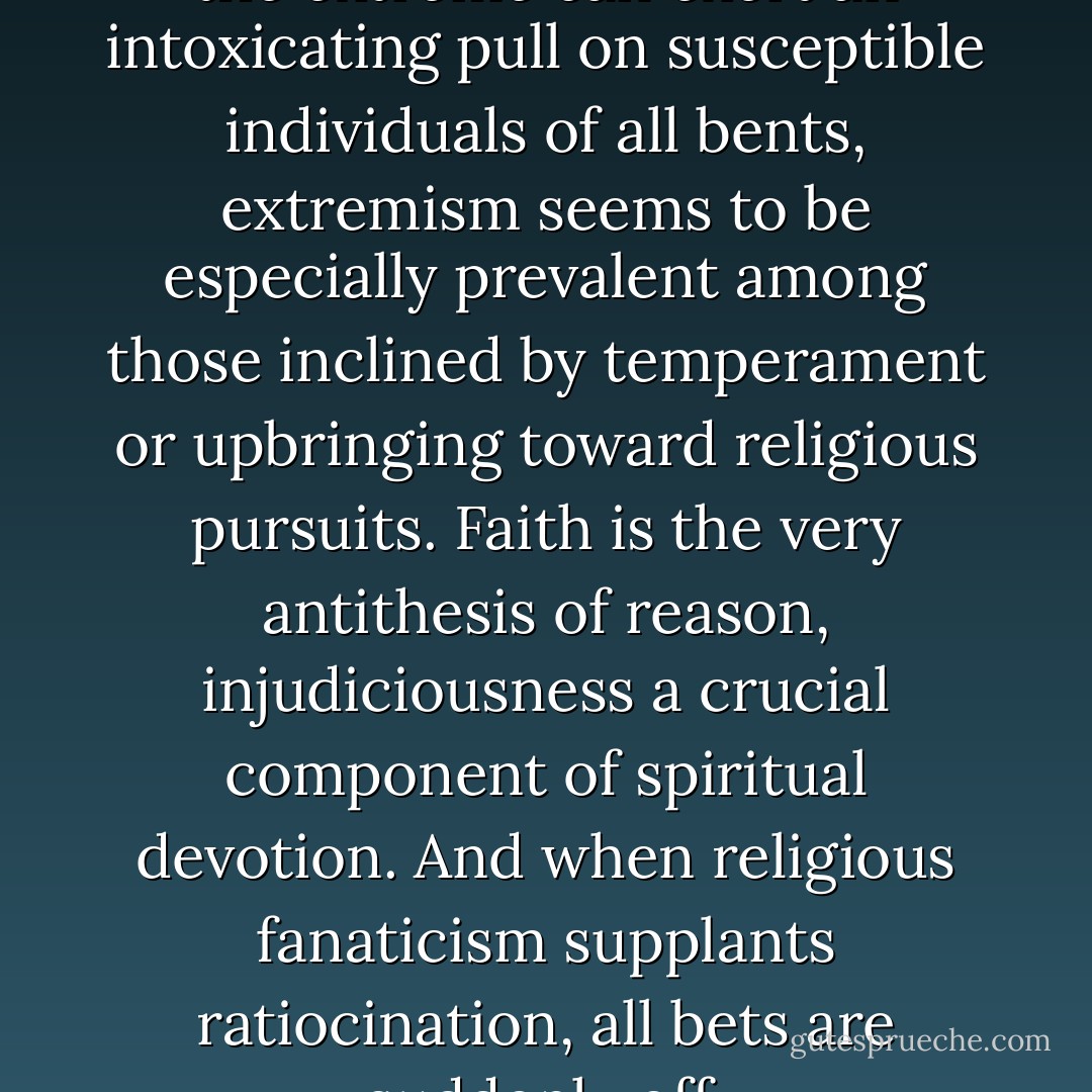 Although the far territory of the extreme can exert an intoxicating pull on susceptible individuals of all bents, extremism seems to be especially prevalent among those inclined by temperament or upbringing toward religious pursuits. Faith is the very antithesis of reason, injudiciousness a crucial component of spiritual devotion. And when religious fanaticism supplants ratiocination, all bets are suddenly off. - Jon Krakauer