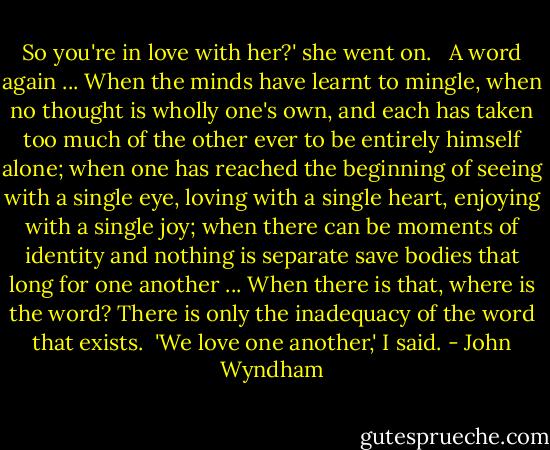 So you're in love with her?' she went on. <br /><br />A word again ... When the minds have learnt to mingle, when no thought is wholly one's own, and each has taken too much of the other ever to be entirely himself alone; when one has reached the beginning of seeing with a single eye, loving with a single heart, enjoying with a single joy; when there can be moments of identity and nothing is separate save bodies that long for one another ... When there is that, where is the word? There is only the inadequacy of the word that exists.<br /><br />'We love one another,' I said. - John Wyndham