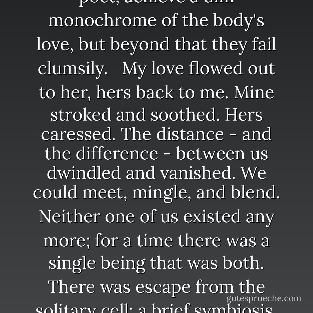 And again there are no words. <br /><br />Words exist that can, used by a poet, achieve a dim monochrome of the body's love, but beyond that they fail clumsily. <br /><br />My love flowed out to her, hers back to me. Mine stroked and soothed. Hers caressed. The distance - and the difference - between us dwindled and vanished. We could meet, mingle, and blend. Neither one of us existed any more; for a time there was a single being that was both. There was escape from the solitary cell; a brief symbiosis, sharing all the word ... - John Wyndham