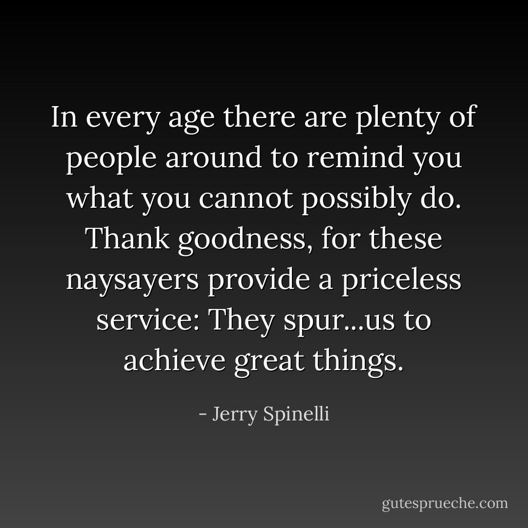 In every age there are plenty of people around to remind you what you cannot possibly do. Thank goodness, for these naysayers provide a priceless service: They spur...us to achieve great things. - Jerry Spinelli
