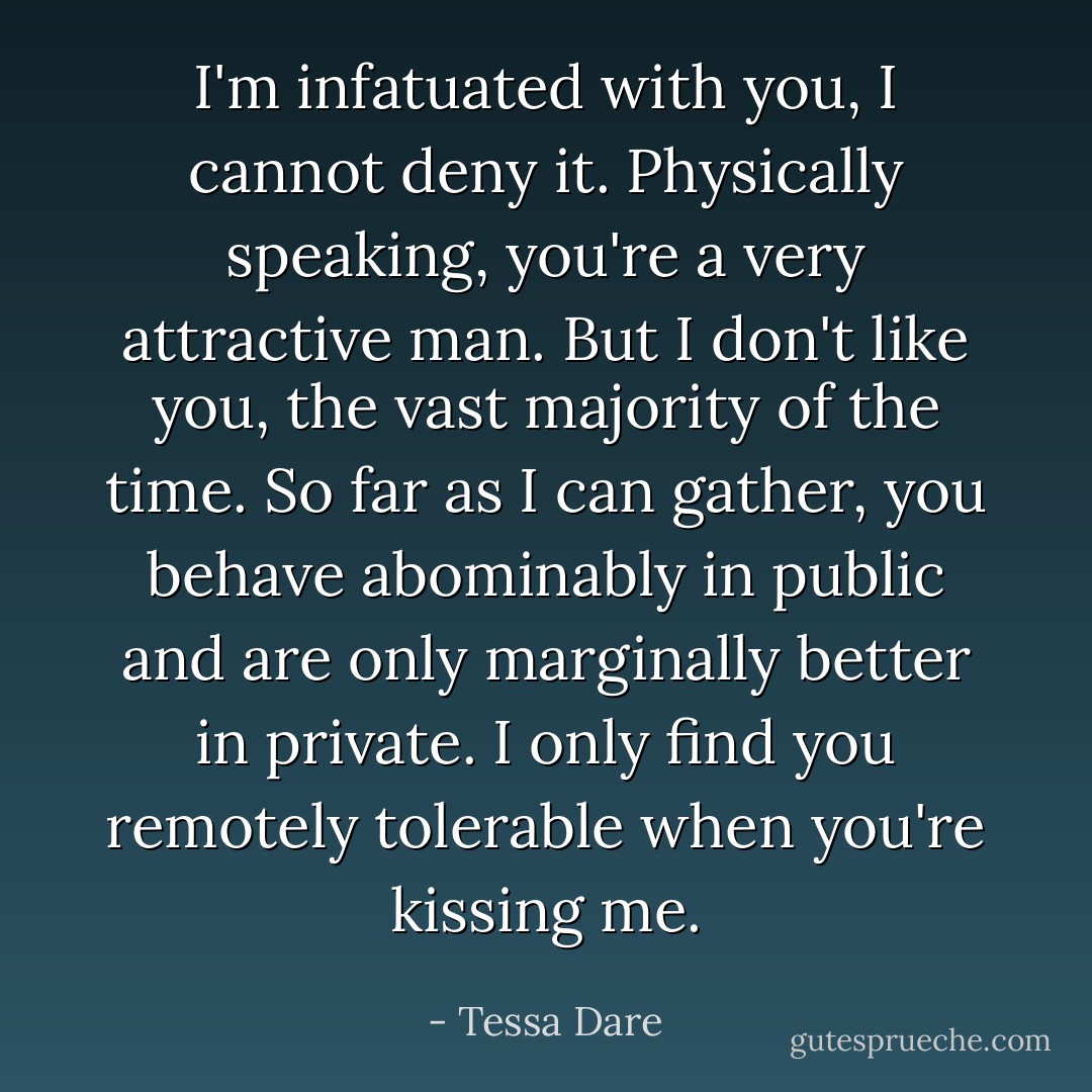 I'm infatuated with you, I cannot deny it. Physically speaking, you're a very attractive man. But I don't like you, the vast majority of the time. So far as I can gather, you behave abominably in public and are only marginally better in private. I only find you remotely tolerable when you're kissing me. - Tessa Dare