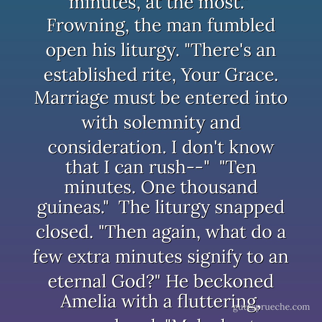 There's a very generous donation in the parish's future if you make this fast. Ten minutes, at the most."<br /><br />Frowning, the man fumbled open his liturgy. "There's an established rite, Your Grace. Marriage must be entered into with solemnity and consideration. I don't know that I can rush--"<br /><br />"Ten minutes. One thousand guineas."<br /><br />The liturgy snapped closed. "Then again, what do a few extra minutes signify to an eternal God?" He beckoned Amelia with a fluttering, papery hand. "Make haste, child. You're about to be married. - Tessa Dare