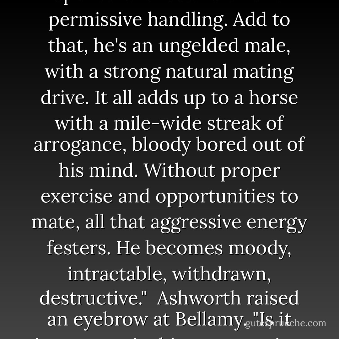Proper handling of a horse like this is no simple matter. He was trained to race, from birth. Not only to race, but to be the best. Once a champion, he was spoiled with attention and permissive handling. Add to that, he's an ungelded male, with a strong natural mating drive. It all adds up to a horse with a mile-wide streak of arrogance, bloody bored out of his mind. Without proper exercise and opportunities to mate, all that aggressive energy festers. He becomes moody, intractable, withdrawn, destructive."<br /><br />Ashworth raised an eyebrow at Bellamy. "Is it just me, or is this conversation becoming uncomfortably personal?"<br /><br />Spencer fumed. "I'm not referring to myself, you ass. - Tessa Dare