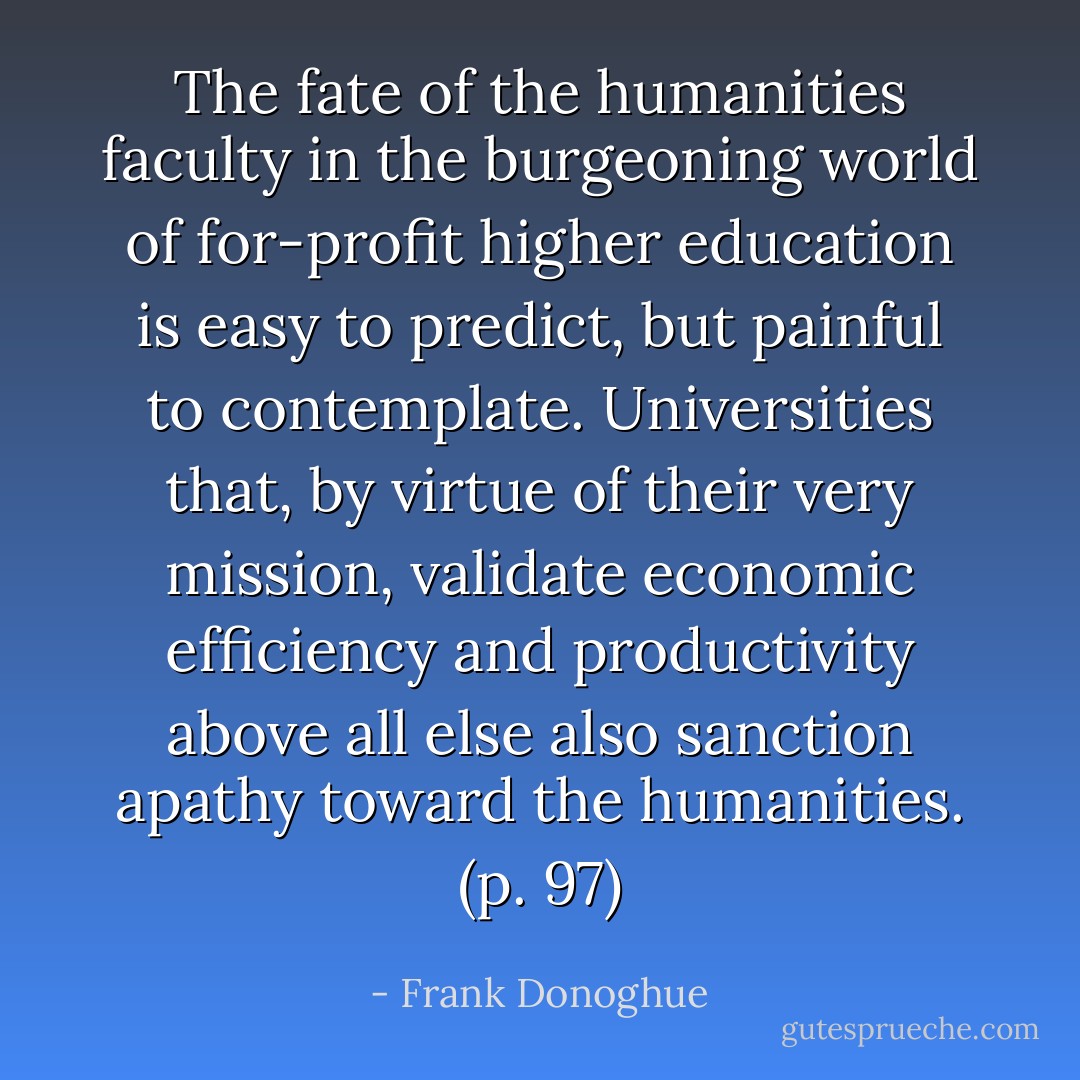 The fate of the humanities faculty in the burgeoning world of for-profit higher education is easy to predict, but painful to contemplate. Universities that, by virtue of their very mission, validate economic efficiency and productivity above all else also sanction apathy toward the humanities. (p. 97) - Frank Donoghue