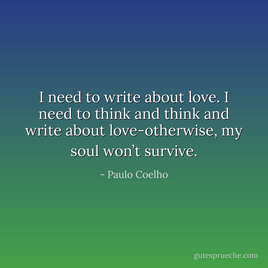 I need to write about love. I need to think and think and write about love-otherwise, my soul won’t survive. - Paulo Coelho