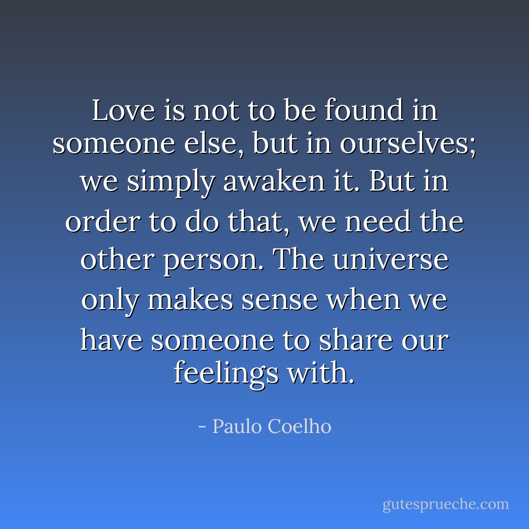 Love is not to be found in someone else, but in ourselves; we simply awaken it. But in order to do that, we need the other person. The universe only makes sense when we have someone to share our feelings with. - Paulo Coelho