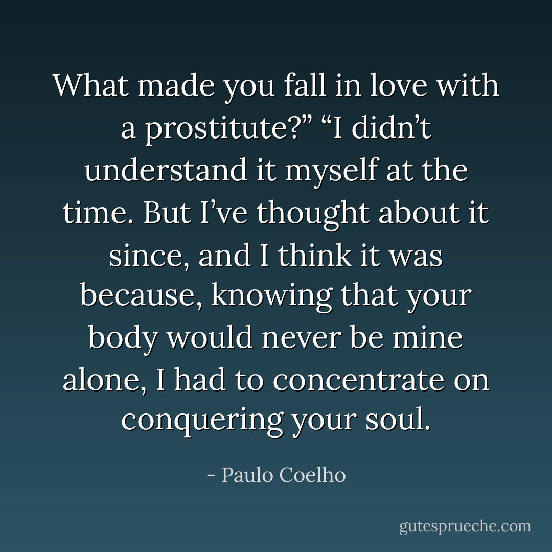 What made you fall in love with a prostitute?”<br />“I didn’t understand it myself at the time. But I’ve thought about it since, and I think it was because, knowing that your body would never be mine alone, I had to concentrate on conquering your soul. - Paulo Coelho