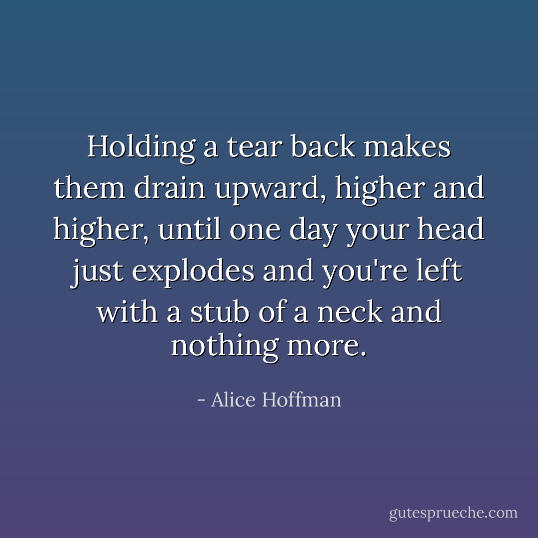 Holding a tear back makes them drain upward, higher and higher, until one day your head just explodes and you're left with a stub of a neck and nothing more. - Alice Hoffman
