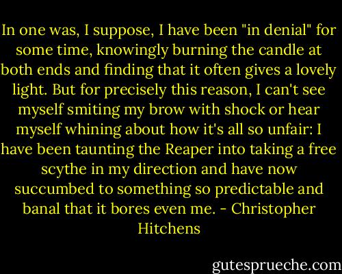 In one was, I suppose, I have been "in denial" for some time, knowingly burning the candle at both ends and finding that it often gives a lovely light. But for precisely this reason, I can't see myself smiting my brow with shock or hear myself whining about how it's all so unfair: I have been taunting the Reaper into taking a free scythe in my direction and have now succumbed to something so predictable and banal that it bores even me. - Christopher Hitchens
