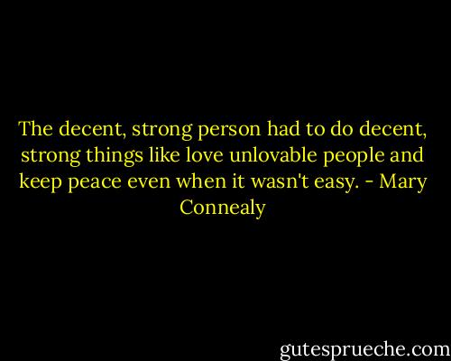 The decent, strong person had to do decent, strong things like love unlovable people and keep peace even when it wasn't easy. - Mary Connealy