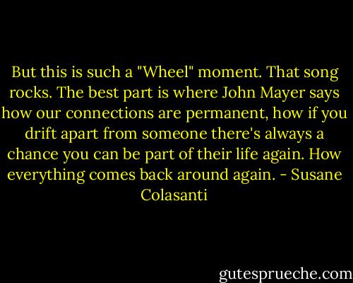But this is such a "Wheel" moment. That song rocks. The best part is where John Mayer says how our connections are permanent, how if you drift apart from someone there's always a chance you can be part of their life again. How everything comes back around again. - Susane Colasanti