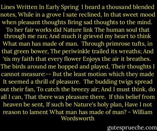 Lines Written In Early Spring<br /><br />I heard a thousand blended notes,<br />While in a grove I sate reclined,<br />In that sweet mood when pleasant thoughts<br />Bring sad thoughts to the mind.<br /><br />To her fair works did Nature link<br />The human soul that through me ran;<br />And much it grieved my heart to think<br />What man has made of man.<br /><br />Through primrose tufts, in that green bower,<br />The periwinkle trailed its wreaths;<br />And 'tis my faith that every flower<br />Enjoys the air it breathes.<br /><br />The birds around me hopped and played,<br />Their thoughts I cannot measure:--<br />But the least motion which they made<br />It seemed a thrill of pleasure.<br /><br />The budding twigs spread out their fan,<br />To catch the breezy air;<br />And I must think, do all I can,<br />That there was pleasure there.<br /><br />If this belief from heaven be sent,<br />If such be Nature's holy plan,<br />Have I not reason to lament<br />What man has made of man? - William Wordsworth