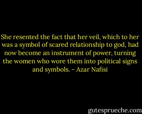 She resented the fact that her veil, which to her was a symbol of scared relationship to god, had now become an instrument of power, turning the women who wore them into political signs and symbols. - Azar Nafisi