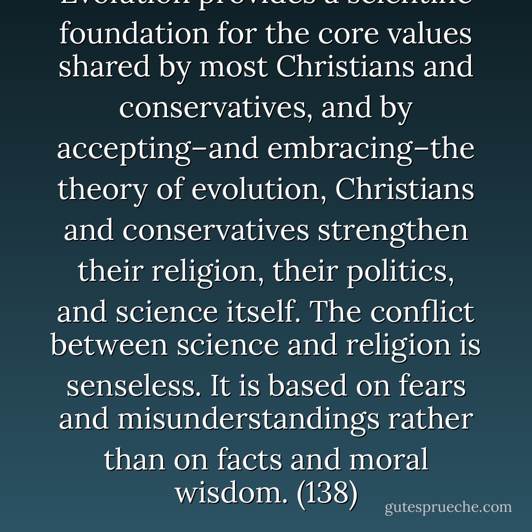 Evolution provides a scientific foundation for the core values shared by most Christians and conservatives, and by accepting–and embracing–the theory of evolution, Christians and conservatives strengthen their religion, their politics, and science itself. The conflict between science and religion is senseless. It is based on fears and misunderstandings rather than on facts and moral wisdom. (138) - Michael Shermer