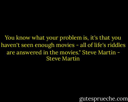You know what your problem is, it's that you haven't seen enough movies - all of life's riddles are answered in the movies."<br />Steve Martin - Steve Martin
