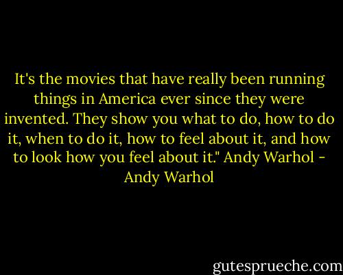 It's the movies that have really been running things in America ever since they were invented. They show you what to do, how to do it, when to do it, how to feel about it, and how to look how you feel about it."<br />Andy Warhol - Andy Warhol