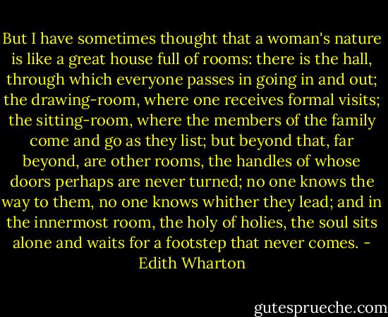 But I have sometimes thought that a woman's nature is like a great house full of rooms: there is the hall, through which everyone passes in going in and out; the drawing-room, where one receives formal visits; the sitting-room, where the members of the family come and go as they list; but beyond that, far beyond, are other rooms, the handles of whose doors perhaps are never turned; no one knows the way to them, no one knows whither they lead; and in the innermost room, the holy of holies, the soul sits alone and waits for a footstep that never comes. - Edith Wharton
