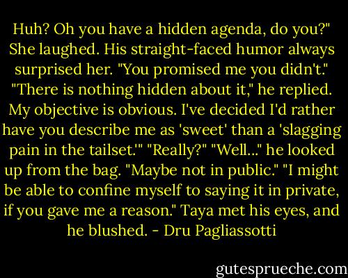Huh? Oh you have a hidden agenda, do you?" She laughed. His straight-faced humor always surprised her. "You promised me you didn't."<br />"There is nothing hidden about it," he replied. My objective is obvious. I've decided I'd rather have you describe me as 'sweet' than a 'slagging pain in the tailset.'"<br />"Really?"<br />"Well..." he looked up from the bag. "Maybe not in public."<br />"I might be able to confine myself to saying it in private, if you gave me a reason." Taya met his eyes, and he blushed. - Dru Pagliassotti