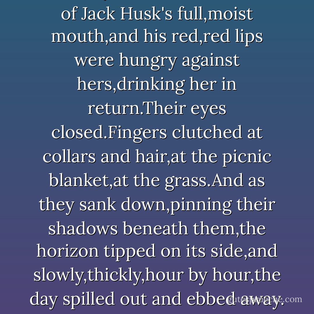Heavily and hypnotically,with her soul flattening itself back like the ears of a hissing cat,Kizzy leaned in and drank of Jack Husk's full,moist mouth,and his red,red lips were hungry against hers,drinking her in return.Their eyes closed.Fingers clutched at collars and hair,at the picnic blanket,at the grass.And as they sank down,pinning their shadows beneath them,the horizon tipped on its side,and slowly,thickly,hour by hour,the day spilled out and ebbed away.<br /><br />It was Kizzy's first kiss, and maybe it was her last, and it was delicious. - Laini Taylor