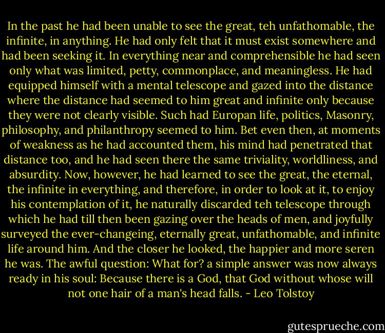 In the past he had been unable to see the great, teh unfathomable, the infinite, in anything. He had only felt that it must exist somewhere and had been seeking it. In everything near and comprehensible he had seen only what was limited, petty, commonplace, and meaningless. He had equipped himself with a mental telescope and gazed into the distance where the distance had seemed to him great and infinite only because they were not clearly visible. Such had Europan life, politics, Masonry, philosophy, and philanthropy seemed to him. Bet even then, at moments of weakness as he had accounted them, his mind had penetrated that distance too, and he had seen there the same triviality, worldliness, and absurdity.<br />Now, however, he had learned to see the great, the eternal, the infinite in everything, and therefore, in order to look at it, to enjoy his contemplation of it, he naturally discarded teh telescope through which he had till then been gazing over the heads of men, and joyfully surveyed the ever-changeing, eternally great, unfathomable, and infinite life around him. And the closer he looked, the happier and more seren he was. The awful question: What for? a simple answer was now always ready in his soul: Because there is a God, that God without whose will not one hair of a man's head falls. - Leo Tolstoy