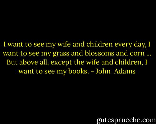 I want to see my wife and children every day, I want to see my grass and blossoms and corn ... But above all, except the wife and children, I want to see my books. - John  Adams