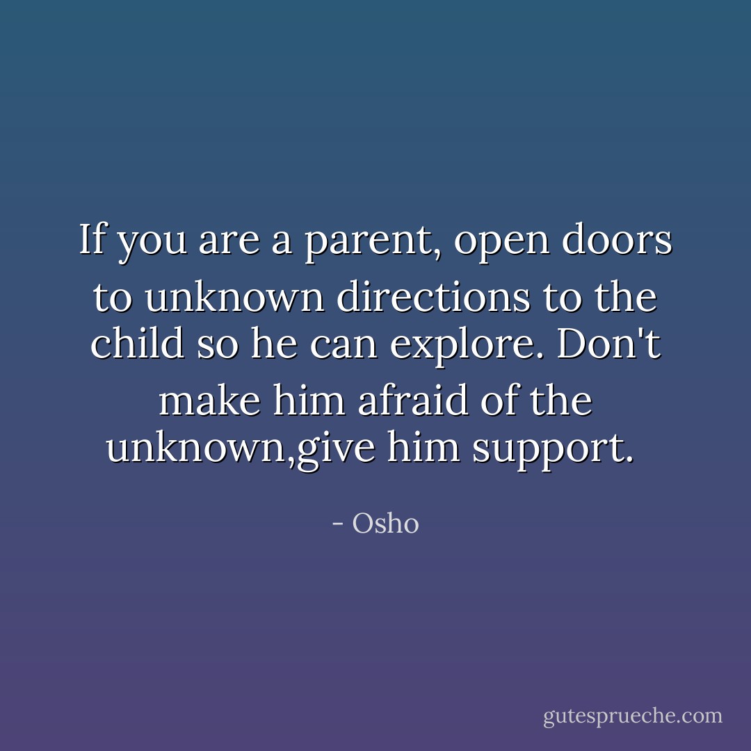 If you are a parent, open doors to unknown directions to the child so he can explore. Don't make him afraid of the unknown,give him support.  - Osho