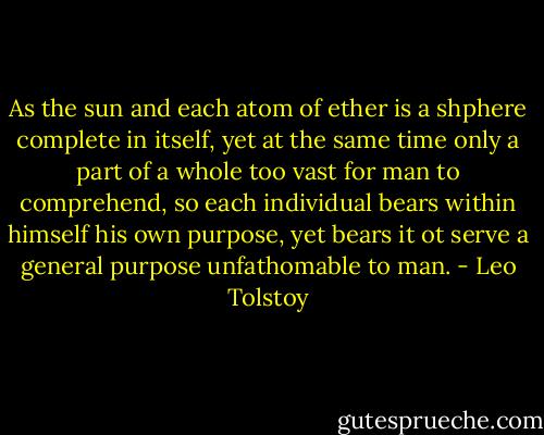 As the sun and each atom of ether is a shphere complete in itself, yet at the same time only a part of a whole too vast for man to comprehend, so each individual bears within himself his own purpose, yet bears it ot serve a general purpose unfathomable to man. - Leo Tolstoy