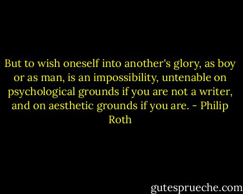 But to wish oneself into another's glory, as boy or as man, is an impossibility, untenable on psychological grounds if you are not a writer, and on aesthetic grounds if you are. - Philip Roth