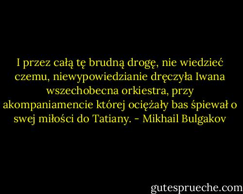 I przez całą tę brudną drogę, nie wiedzieć czemu, niewypowiedzianie dręczyła Iwana wszechobecna orkiestra, przy akompaniamencie której ociężały bas śpiewał o swej miłości do Tatiany. - Mikhail Bulgakov