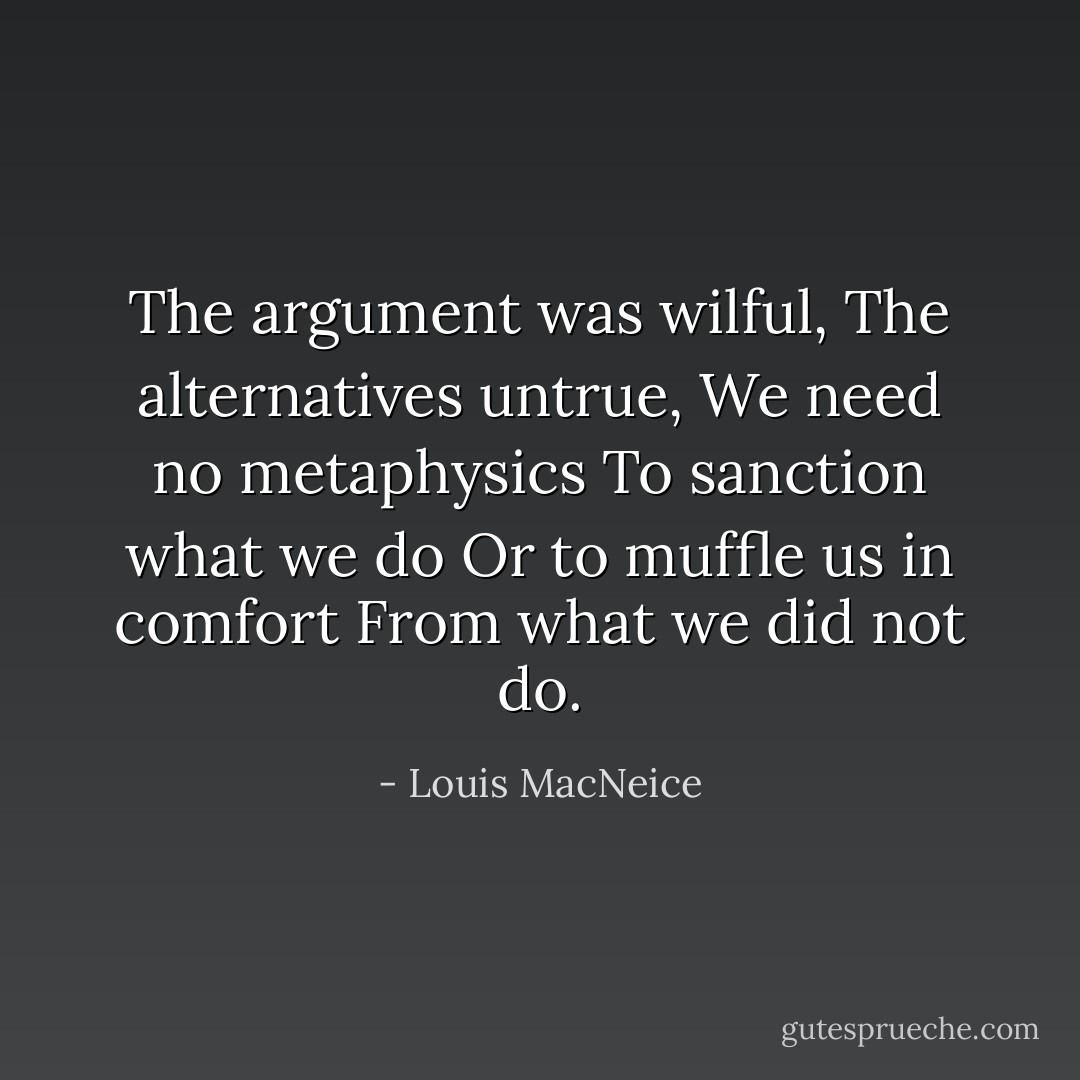The argument was wilful,<br />The alternatives untrue,<br />We need no metaphysics<br />To sanction what we do<br />Or to muffle us in comfort<br />From what we did not do. - Louis MacNeice