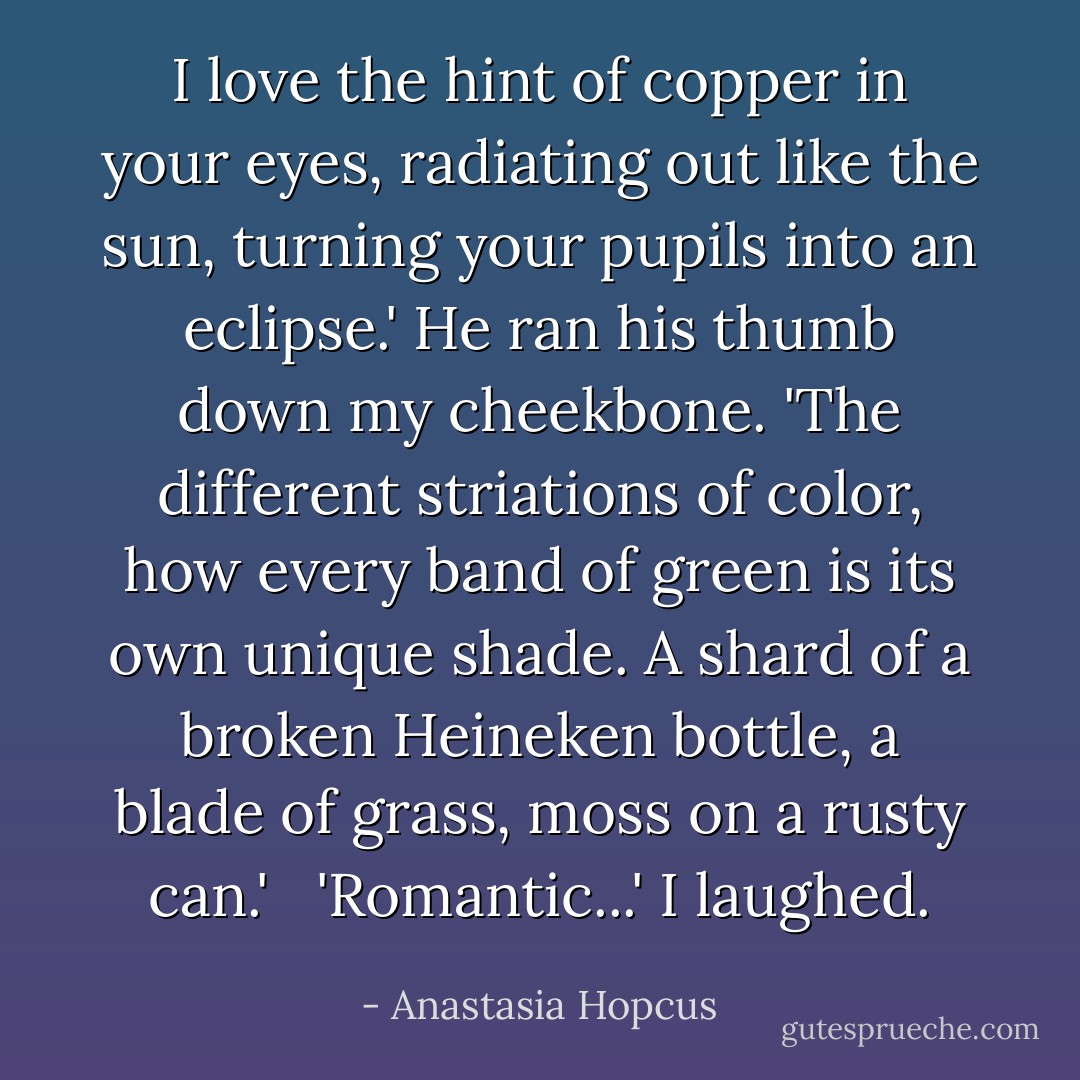 I love the hint of copper in your eyes, radiating out like the sun, turning your pupils into an eclipse.' He ran his thumb down my cheekbone. 'The different striations of color, how every band of green is its own unique shade. A shard of a broken Heineken bottle, a blade of grass, moss on a rusty can.' <br /><br />'Romantic...' I laughed. - Anastasia Hopcus