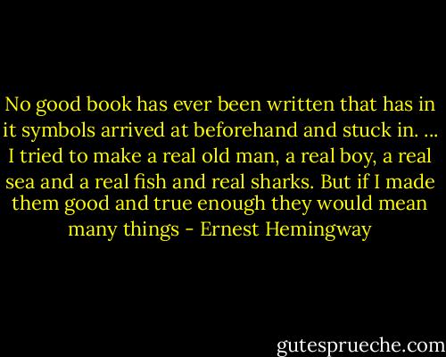 No good book has ever been written that has in it symbols arrived at beforehand and stuck in. ... I tried to make a real old man, a real boy, a real sea and a real fish and real sharks. But if I made them good and true enough they would mean many things - Ernest Hemingway