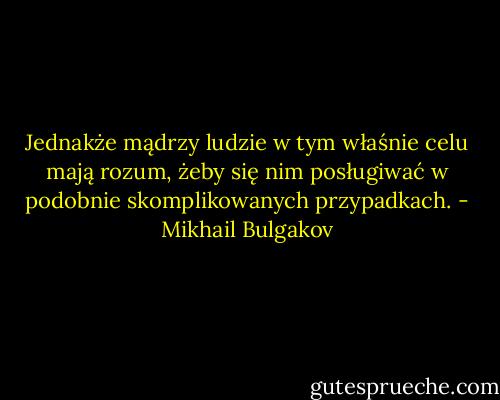 Jednakże mądrzy ludzie w tym właśnie celu mają rozum, żeby się nim posługiwać w podobnie skomplikowanych przypadkach. - Mikhail Bulgakov