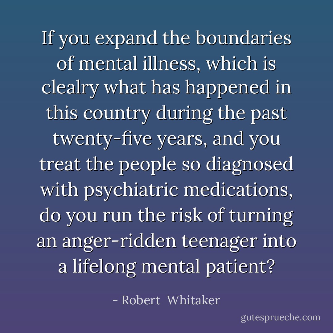 If you expand the boundaries of mental illness, which is clealry what has happened in this country during the past twenty-five years, and you treat the people so diagnosed with psychiatric medications, do you run the risk of turning an anger-ridden teenager into a lifelong mental patient? - Robert  Whitaker
