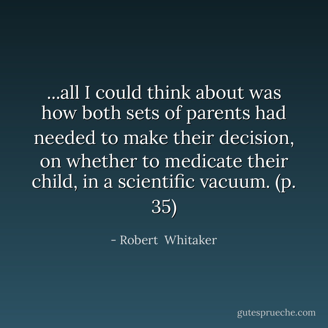 ...all I could think about was how both sets of parents had needed to make their decision, on whether to medicate their child, in a scientific vacuum. (p. 35) - Robert  Whitaker