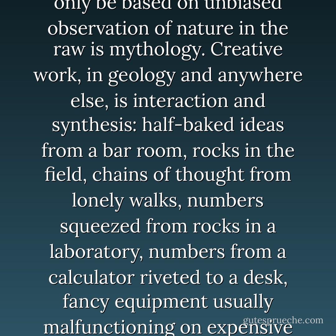 No Geologist worth anything is permanently bound to a desk or laboratory, but the charming notion that true science can only be based on unbiased observation of nature in the raw is mythology. Creative work, in geology and anywhere else, is interaction and synthesis: half-baked ideas from a bar room, rocks in the field, chains of thought from lonely walks, numbers squeezed from rocks in a laboratory, numbers from a calculator riveted to a desk, fancy equipment usually malfunctioning on expensive ships, cheap equipment in the human cranium, arguments before a road cut. - Stephen Jay Gould