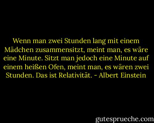 Wenn man zwei Stunden lang mit einem Mädchen zusammensitzt, meint man, es wäre eine Minute. Sitzt man jedoch eine Minute auf einem heißen Ofen, meint man, es wären zwei Stunden. Das ist Relativität. - Albert Einstein