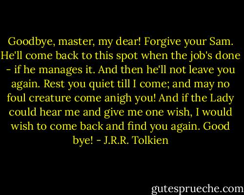 Goodbye, master, my dear! Forgive your Sam. He'll come back to this spot when the job's done - if he manages it. And then he'll not leave you again. Rest you quiet till I come; and may no foul creature come anigh you! And if the Lady could hear me and give me one wish, I would wish to come back and find you again. Good bye! - J.R.R. Tolkien