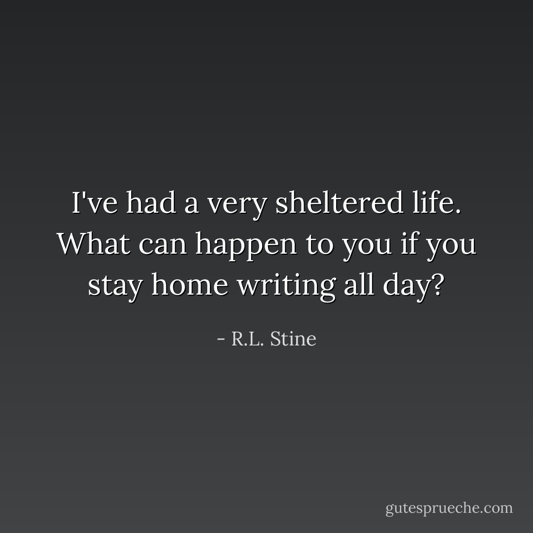 I've had a very sheltered life. What can happen to you if you stay home writing all day? - R.L. Stine