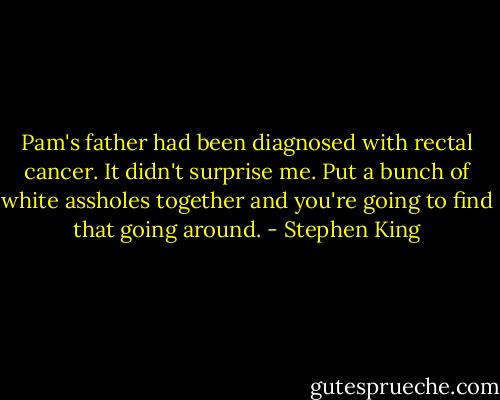 Pam's father had been diagnosed with rectal cancer. It didn't surprise me. Put a bunch of white assholes together and you're going to find that going around. - Stephen King