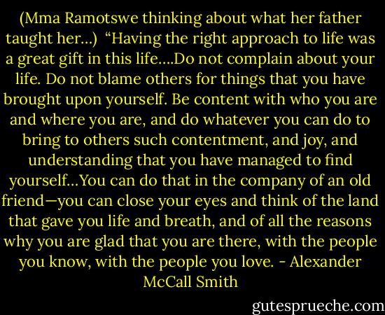 (Mma Ramotswe thinking about what her father taught her…)<br /><br />“Having the right approach to life was a great gift in this life….Do not complain about your life. Do not blame others for things that you have brought upon yourself. Be content with who you are and where you are, and do whatever you can do to bring to others such contentment, and joy, and understanding that you have managed to find yourself…You can do that in the company of an old friend—you can close your eyes and think of the land that gave you life and breath, and of all the reasons why you are glad that you are there, with the people you know, with the people you love. - Alexander McCall Smith