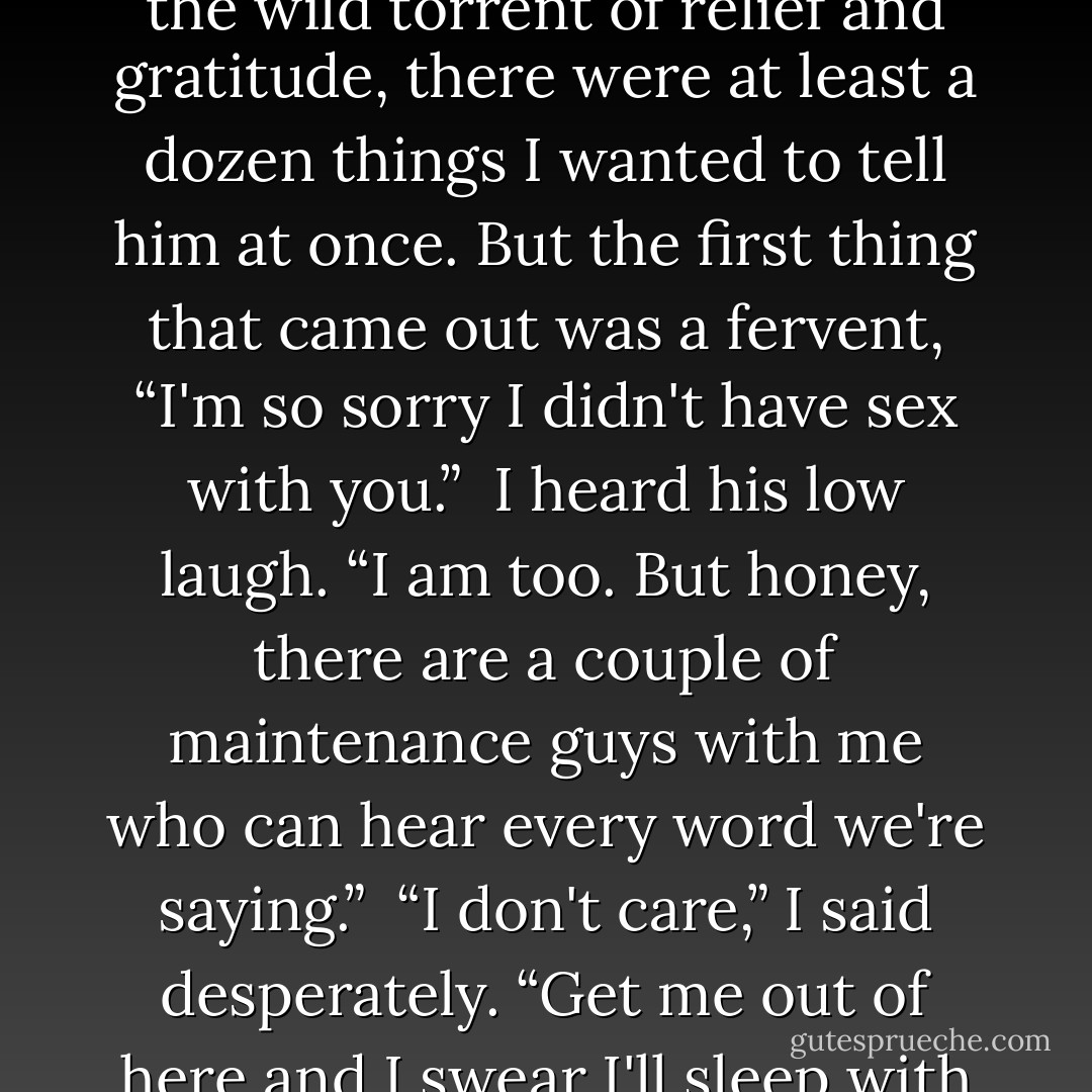 Hardy! Hardy —” He had come for me. I nearly lost it then. In the wild torrent of relief and gratitude, there were at least a dozen things I wanted to tell him at once. But the first thing that came out was a fervent, “I'm so sorry I didn't have sex with you.”<br /><br />I heard his low laugh. “I am too. But honey, there are a couple of maintenance guys with me who can hear every word we're saying.”<br /><br />“I don't care,” I said desperately. “Get me out of here and I swear I'll sleep with you. - Lisa Kleypas
