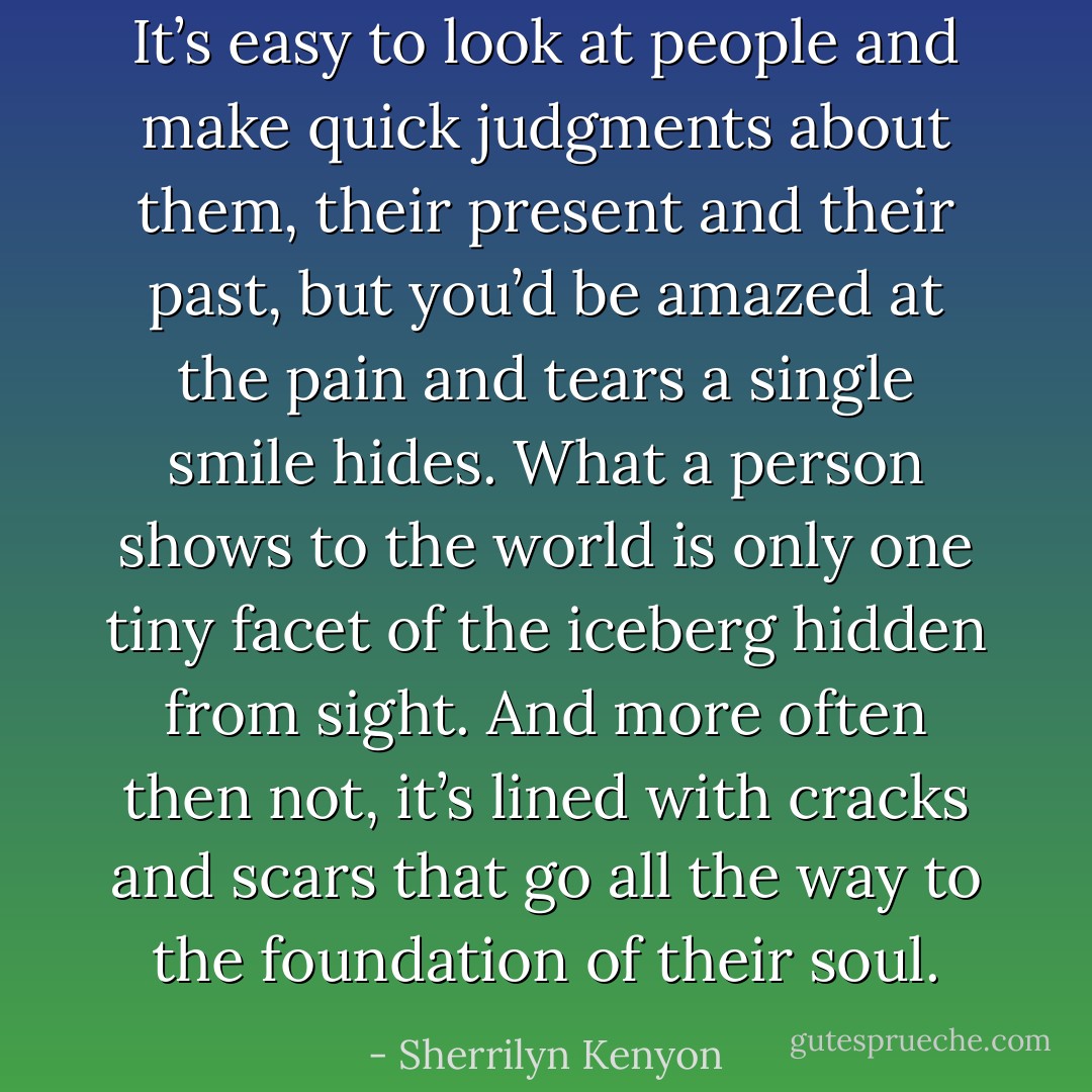 It’s easy to look at people and make quick judgments about them, their present and their past, but you’d be amazed at the pain and tears a single smile hides. What a person shows to the world is only one tiny facet of the iceberg hidden from sight. And more often then not, it’s lined with cracks and scars that go all the way to the foundation of their soul. - Sherrilyn Kenyon