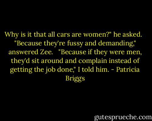 Why is it that all cars are women?" he asked. <br /><br />"Because they're fussy and demanding," answered Zee. <br /><br />"Because if they were men, they'd sit around and complain instead of getting the job done," I told him. - Patricia Briggs