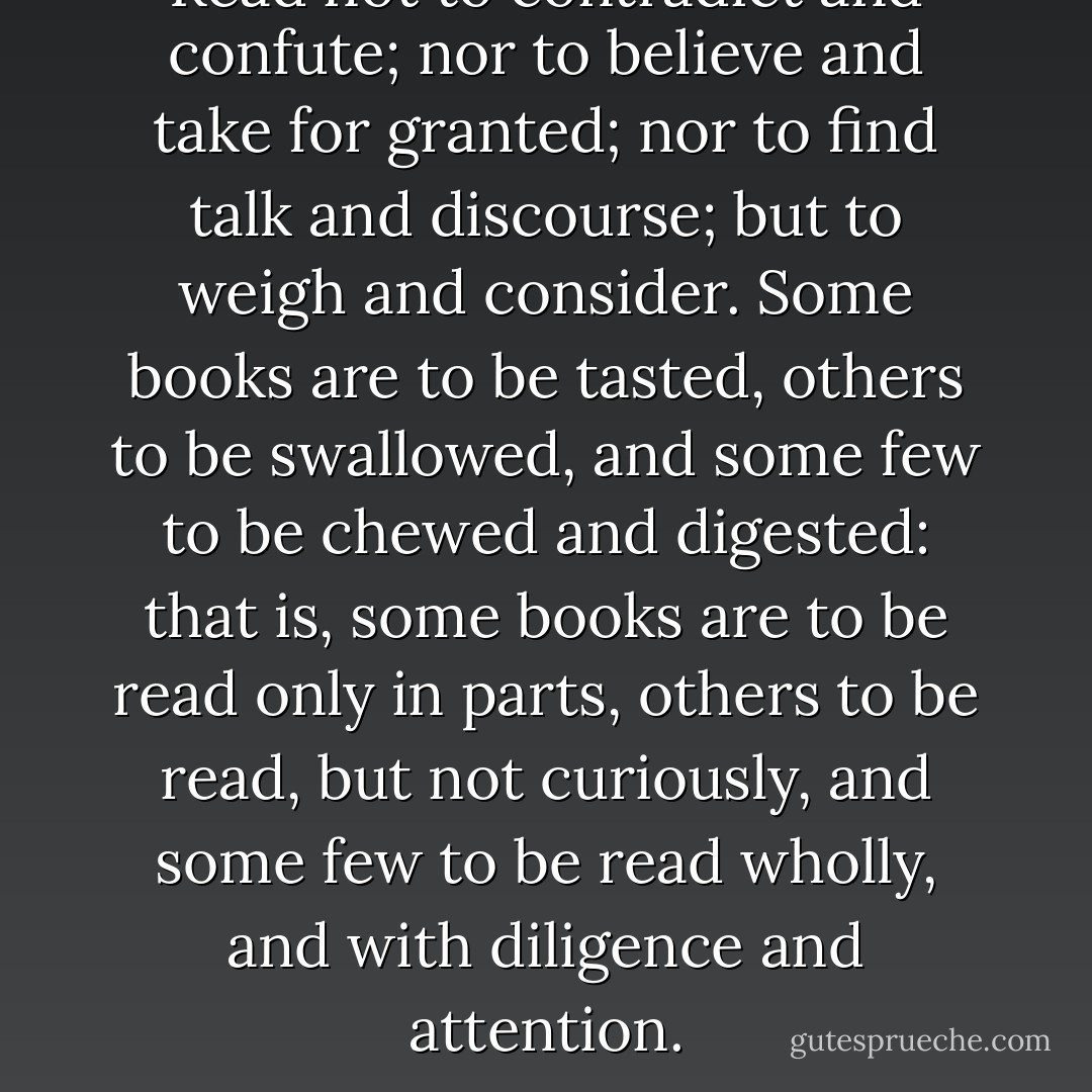 Read not to contradict and confute; nor to believe and take for granted; nor to find talk and discourse; but to weigh and consider. Some books are to be tasted, others to be swallowed, and some few to be chewed and digested: that is, some books are to be read only in parts, others to be read, but not curiously, and some few to be read wholly, and with diligence and attention. - Francis Bacon