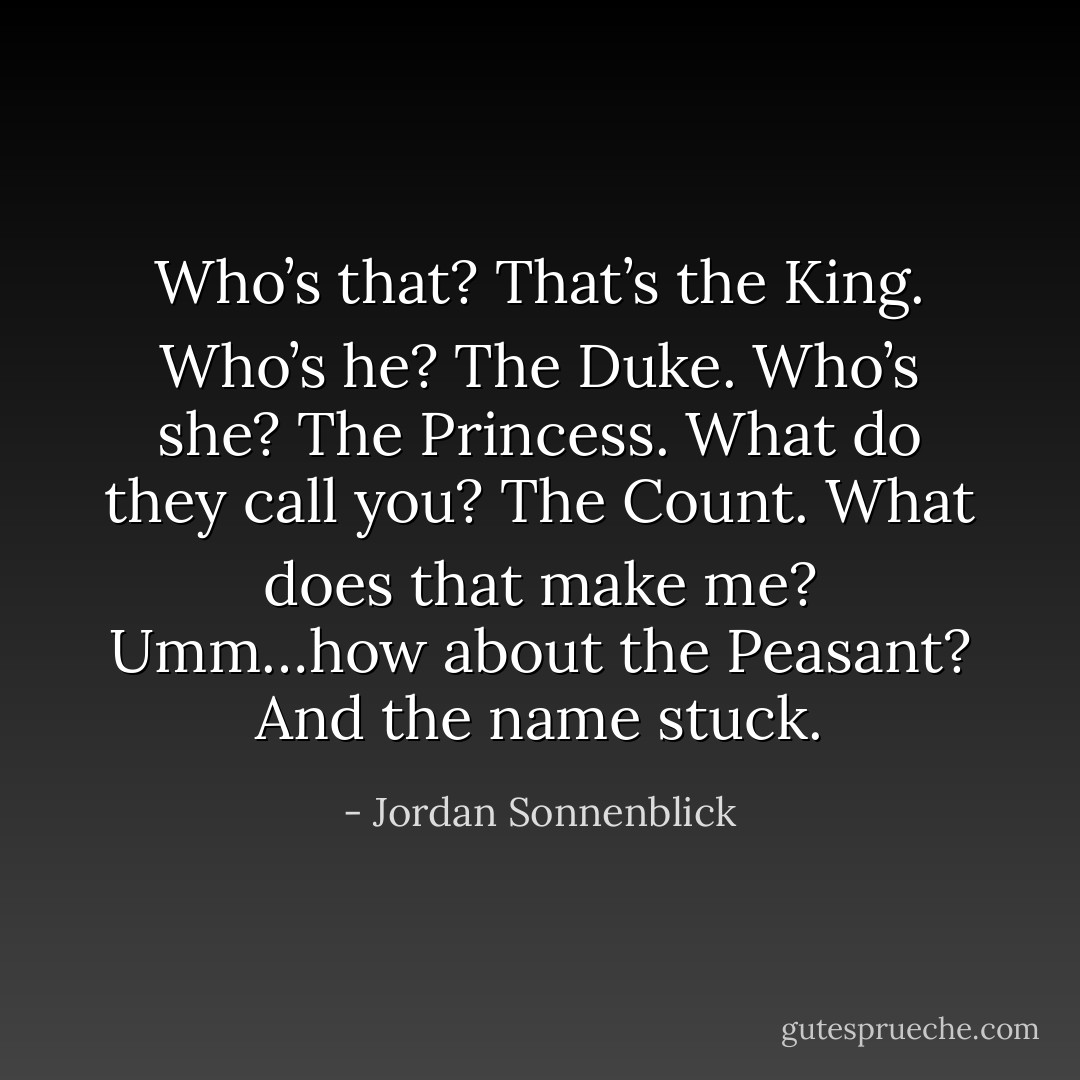 Who’s that?<br />That’s the King.<br />Who’s he?<br />The Duke.<br />Who’s she?<br />The Princess.<br />What do they call you?<br />The Count.<br />What does that make me?<br />Umm…how about the Peasant?<br />And the name stuck. - Jordan Sonnenblick