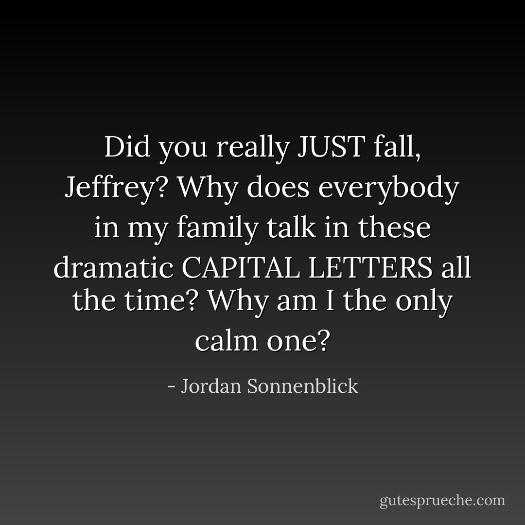 Did you really JUST fall, Jeffrey?<br />Why does everybody in my family talk in these dramatic CAPITAL LETTERS all the time? Why am I the only calm one? - Jordan Sonnenblick