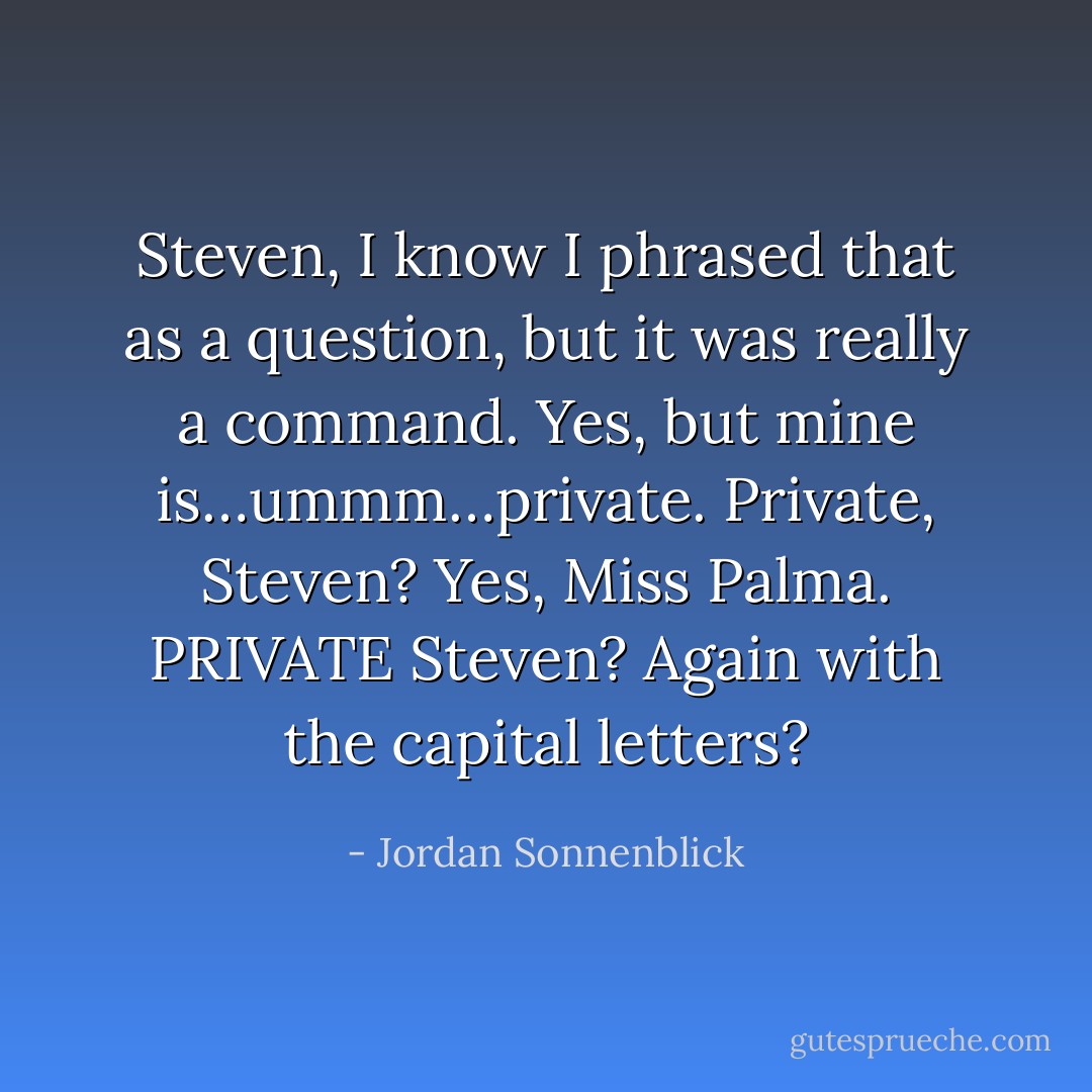 Steven, I know I phrased that as a question, but it was really a command.<br />Yes, but mine is…ummm…private.<br />Private, Steven?<br />Yes, Miss Palma.<br />PRIVATE Steven?<br />Again with the capital letters? - Jordan Sonnenblick