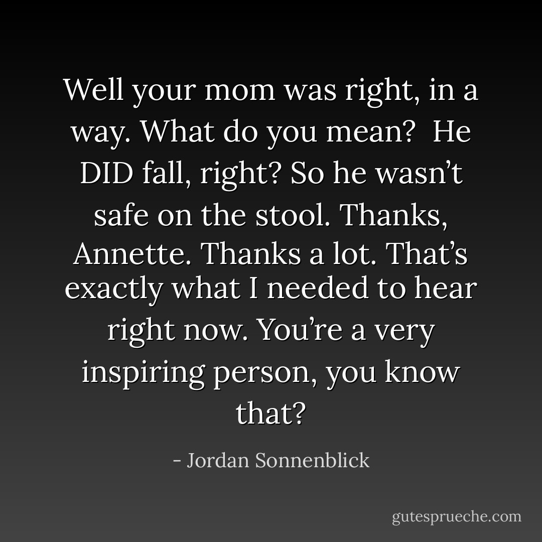 Well your mom was right, in a way.<br />What do you mean? <br />He DID fall, right? So he wasn’t safe on the stool.<br />Thanks, Annette. Thanks a lot. That’s exactly what I needed to hear right now. You’re a very inspiring person, you know that? - Jordan Sonnenblick