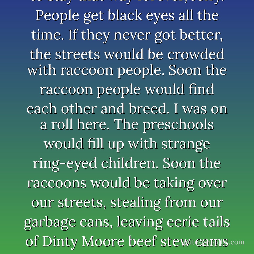 Steven, I look like a raccoon.<br />You do NOT look like a raccoon.<br />Actually, he looked like some deranged anteater, but I didn’t figure that would be the thing to tell him.<br />Yes, I do. Oh, no. What if I stay this way forever?<br />You’re not going to stay that way forever, Jeffy. People get black eyes all the time. If they never got better, the streets would be crowded with raccoon people. Soon the raccoon people would find each other and breed.<br />I was on a roll here.<br />The preschools would fill up with strange ring-eyed children. Soon the raccoons would be taking over our streets, stealing from our garbage cans, leaving eerie tails of Dinty Moore beef stew cams in their wakes. Gangs of them would haunt the malls, buying up all the black-and-gray-striped sportswear. THE RIVERS WOULD RISE! THE VALLEYS WOULD RUN WITH…<br />Steven you’re joking, right? - Jordan Sonnenblick